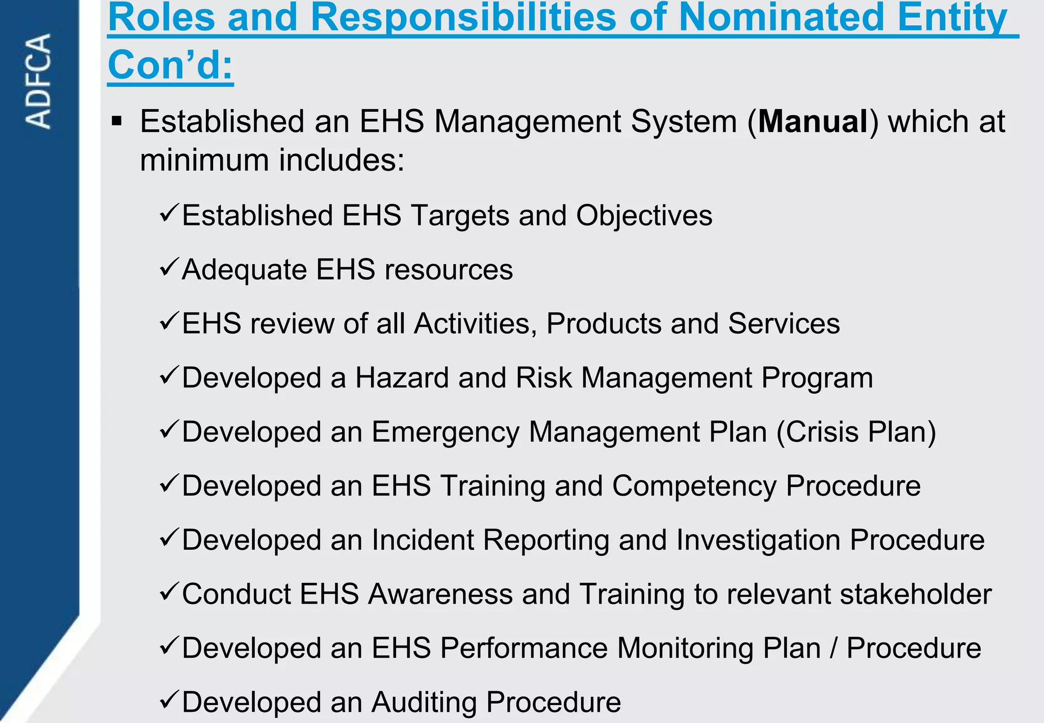 Roles and Responsibilities of Nominated Entity
Con’d:
 Established an EHS Management System (Manual) which at
  minimum includes:
   Established EHS Targets and Objectives
   Adequate EHS resources
   EHS review of all Activities, Products and Services
   Developed a Hazard and Risk Management Program
   Developed an Emergency Management Plan (Crisis Plan)
   Developed an EHS Training and Competency Procedure
   Developed an Incident Reporting and Investigation Procedure
   Conduct EHS Awareness and Training to relevant stakeholder
   Developed an EHS Performance Monitoring Plan / Procedure
   Developed an Auditing Procedure
 