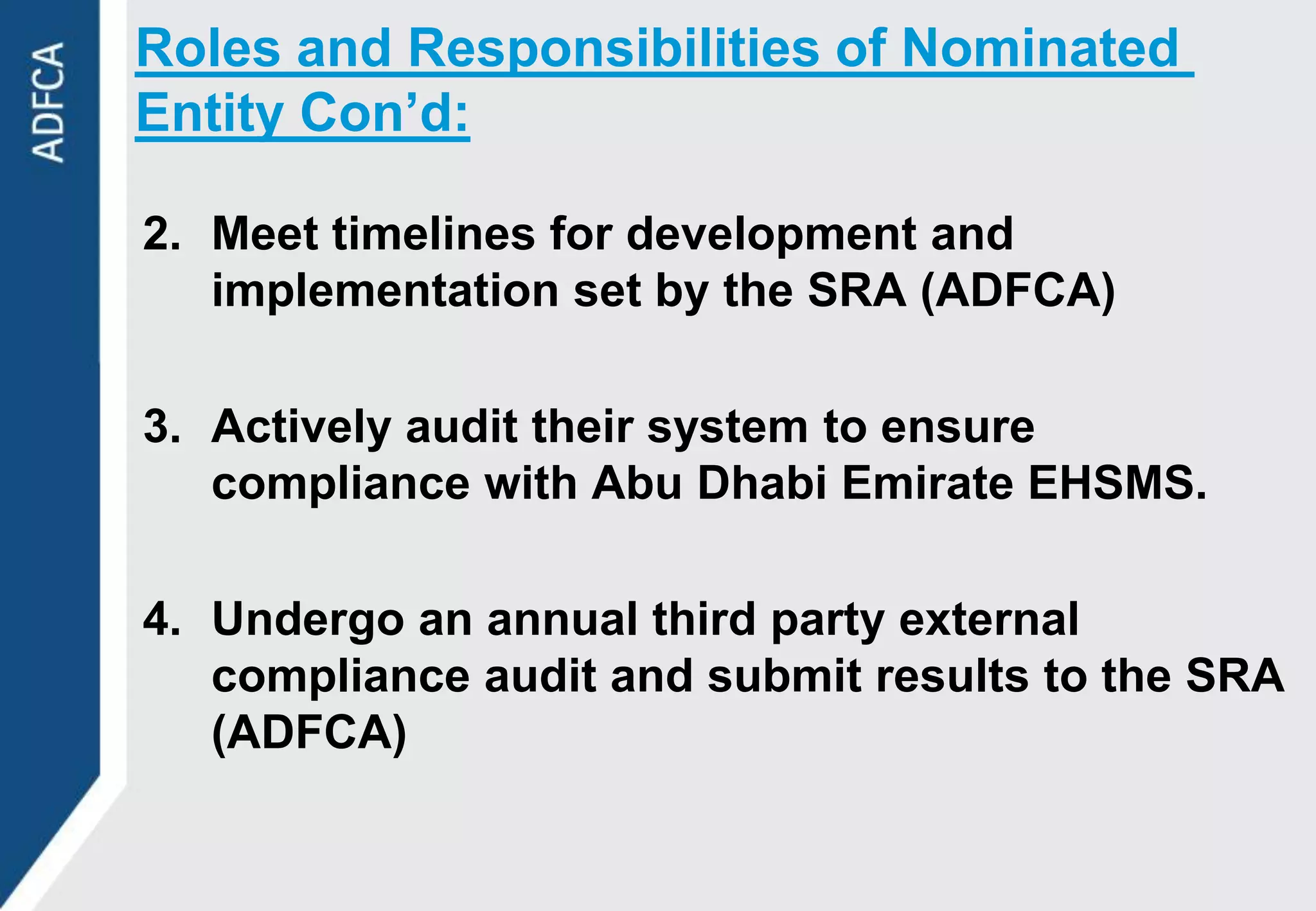 Roles and Responsibilities of Nominated
Entity Con’d:

2. Meet timelines for development and
   implementation set by the SRA (ADFCA)

3. Actively audit their system to ensure
   compliance with Abu Dhabi Emirate EHSMS.

4. Undergo an annual third party external
   compliance audit and submit results to the SRA
   (ADFCA)
 