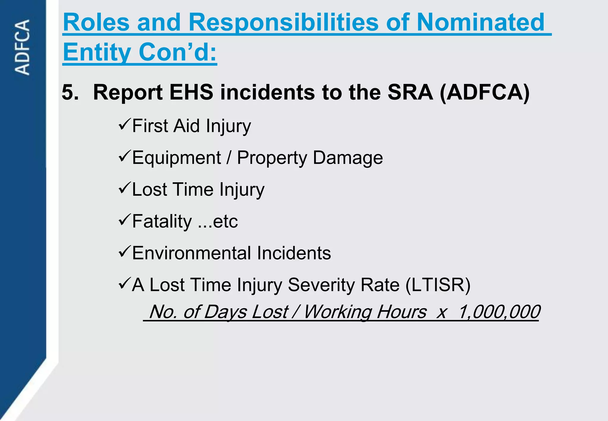Roles and Responsibilities of Nominated
Entity Con’d:
5. Report EHS incidents to the SRA (ADFCA)
     First Aid Injury
     Equipment / Property Damage
     Lost Time Injury
     Fatality ...etc
     Environmental Incidents
     A Lost Time Injury Severity Rate (LTISR)
         No. of Days Lost / Working Hours x 1,000,000
 