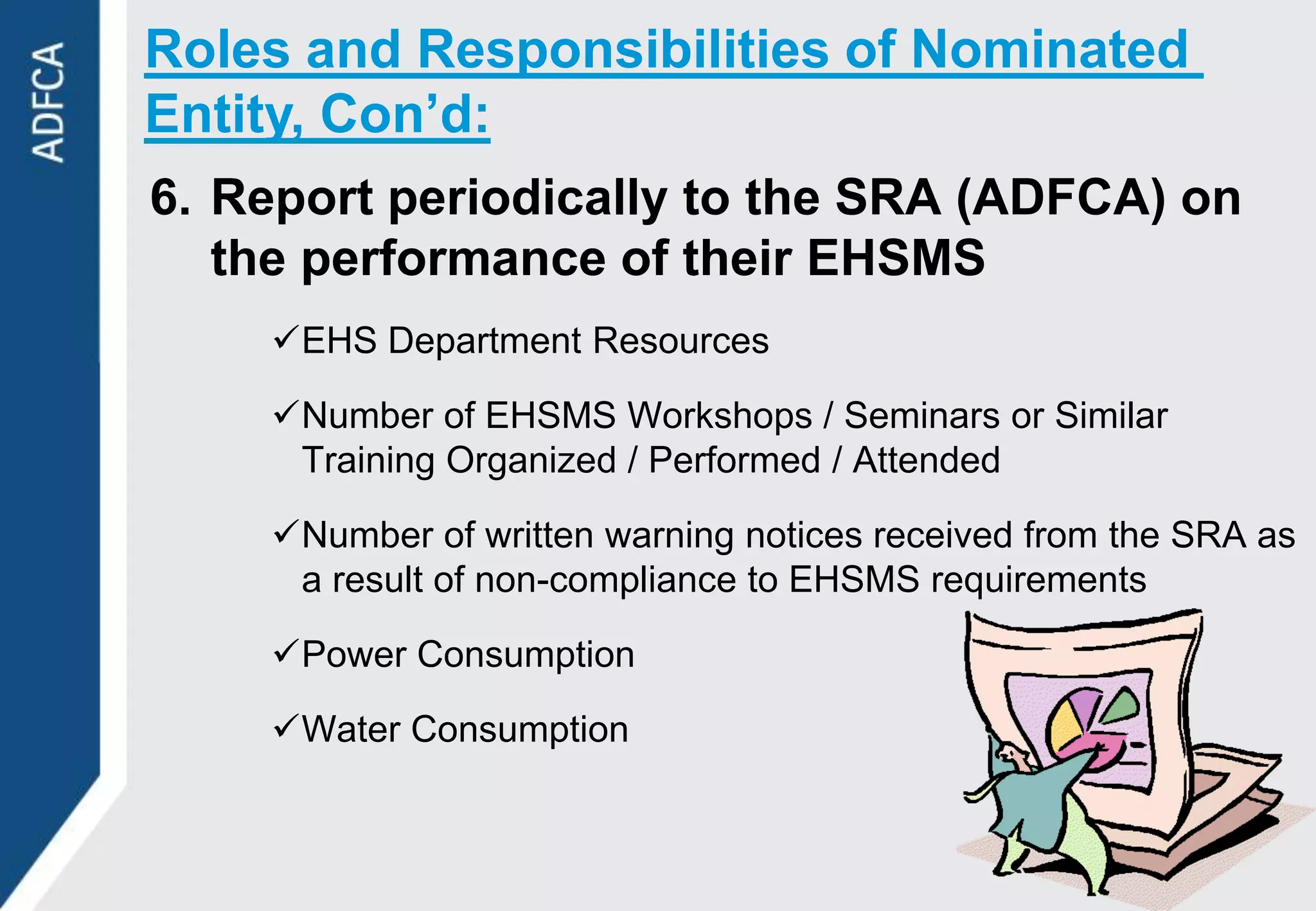 Roles and Responsibilities of Nominated
Entity, Con’d:
6. Report periodically to the SRA (ADFCA) on
   the performance of their EHSMS
    EHS Department Resources

    Number of EHSMS Workshops / Seminars or Similar
     Training Organized / Performed / Attended

    Number of written warning notices received from the SRA as
     a result of non-compliance to EHSMS requirements

    Power Consumption

    Water Consumption
 