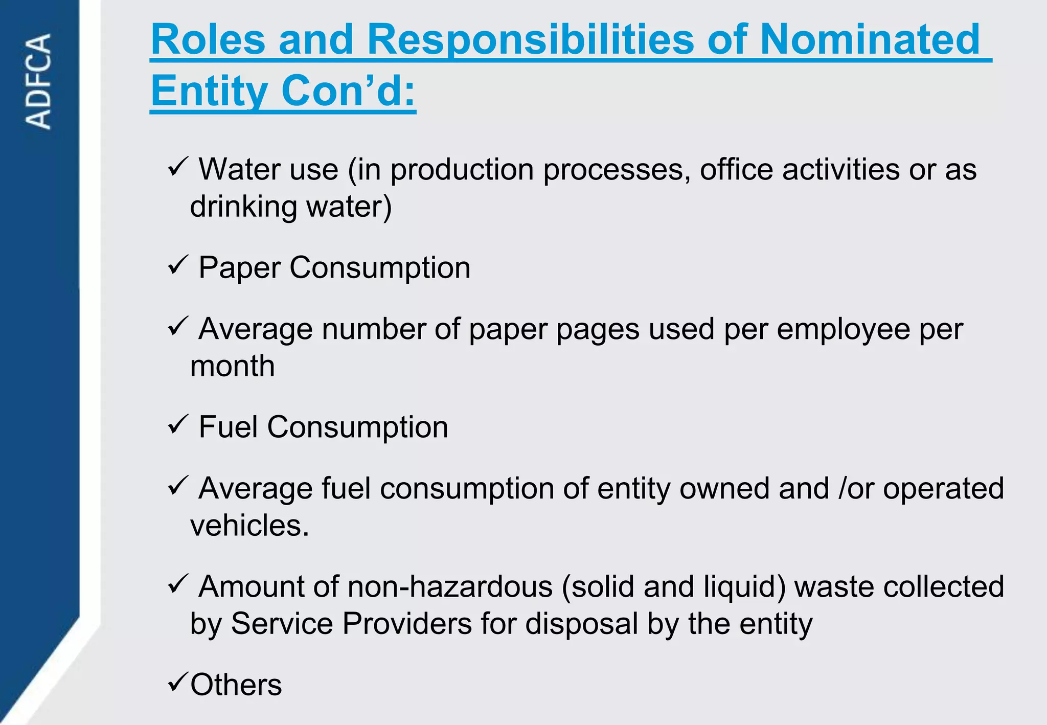 Roles and Responsibilities of Nominated
Entity Con’d:
 Water use (in production processes, office activities or as
 drinking water)
 Paper Consumption
 Average number of paper pages used per employee per
 month
 Fuel Consumption
 Average fuel consumption of entity owned and /or operated
 vehicles.
 Amount of non-hazardous (solid and liquid) waste collected
 by Service Providers for disposal by the entity
Others
 