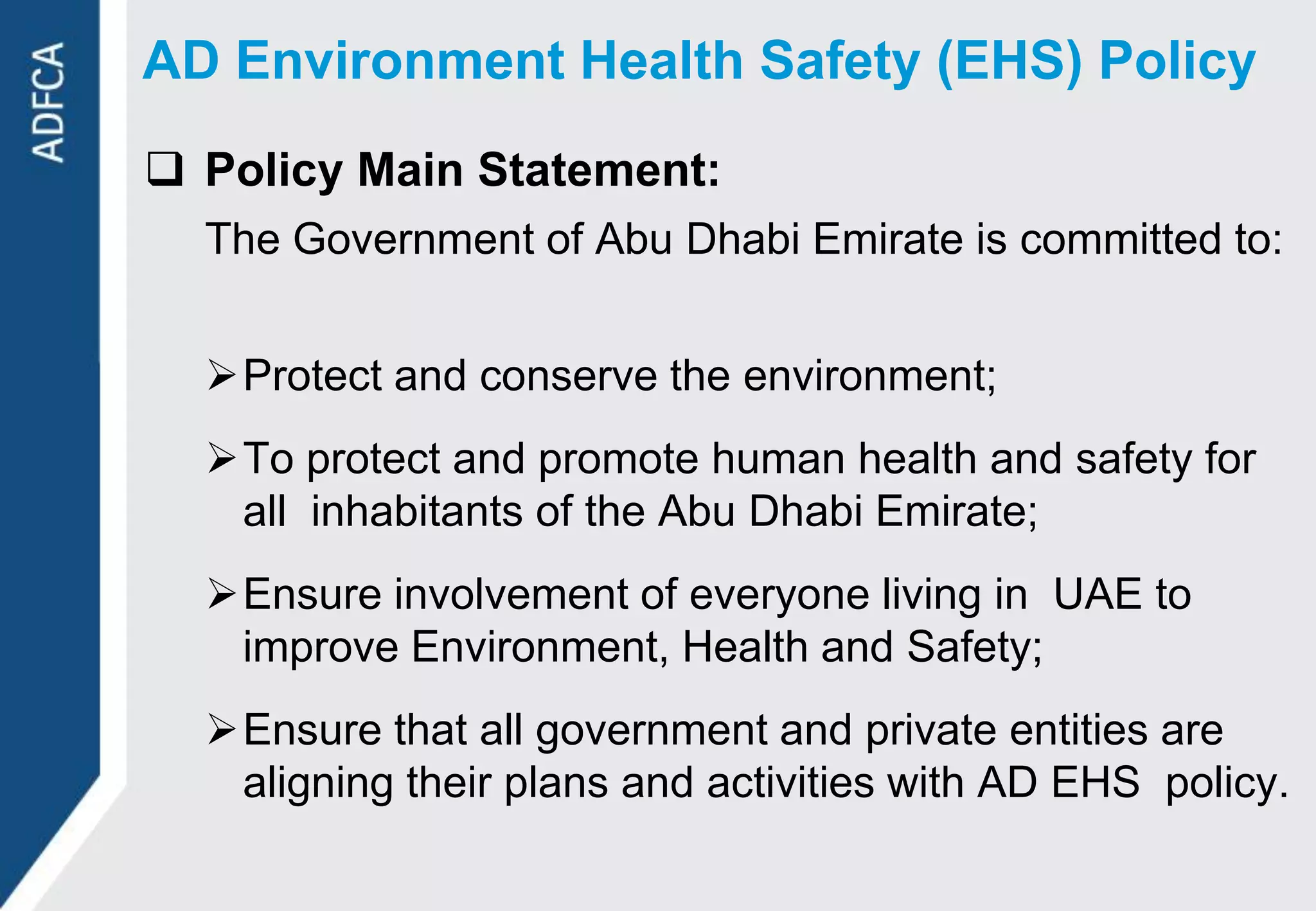 AD Environment Health Safety (EHS) Policy
 Policy Main Statement:
  The Government of Abu Dhabi Emirate is committed to:


  Protect and conserve the environment;
  To protect and promote human health and safety for
   all inhabitants of the Abu Dhabi Emirate;
  Ensure involvement of everyone living in UAE to
   improve Environment, Health and Safety;
  Ensure that all government and private entities are
   aligning their plans and activities with AD EHS policy.
 