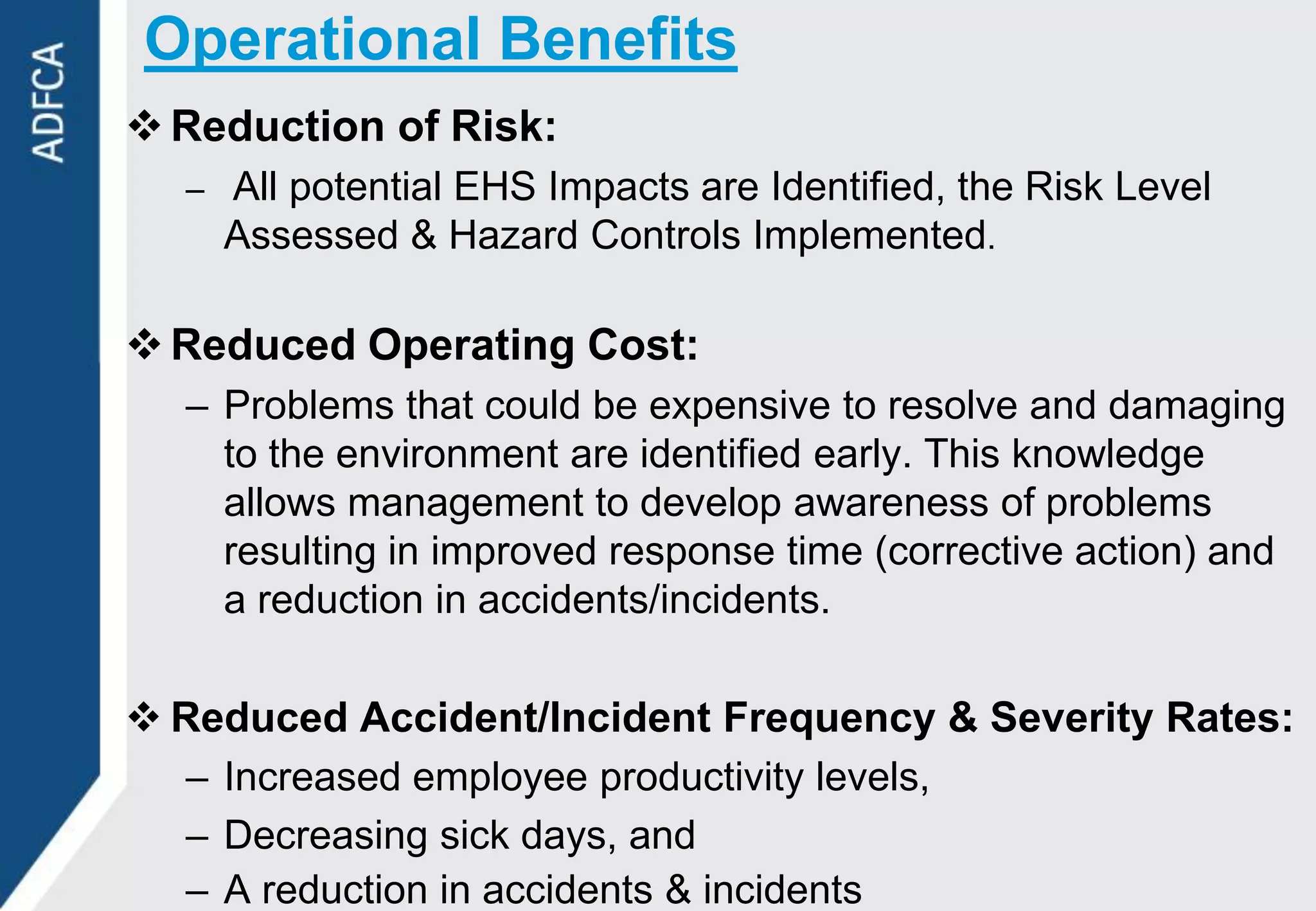 Operational Benefits
 Reduction of Risk:
  – All potential EHS Impacts are Identified, the Risk Level
    Assessed & Hazard Controls Implemented.

 Reduced Operating Cost:
  – Problems that could be expensive to resolve and damaging
    to the environment are identified early. This knowledge
    allows management to develop awareness of problems
    resulting in improved response time (corrective action) and
    a reduction in accidents/incidents.

 Reduced Accident/Incident Frequency & Severity Rates:
  – Increased employee productivity levels,
  – Decreasing sick days, and
  – A reduction in accidents & incidents
 