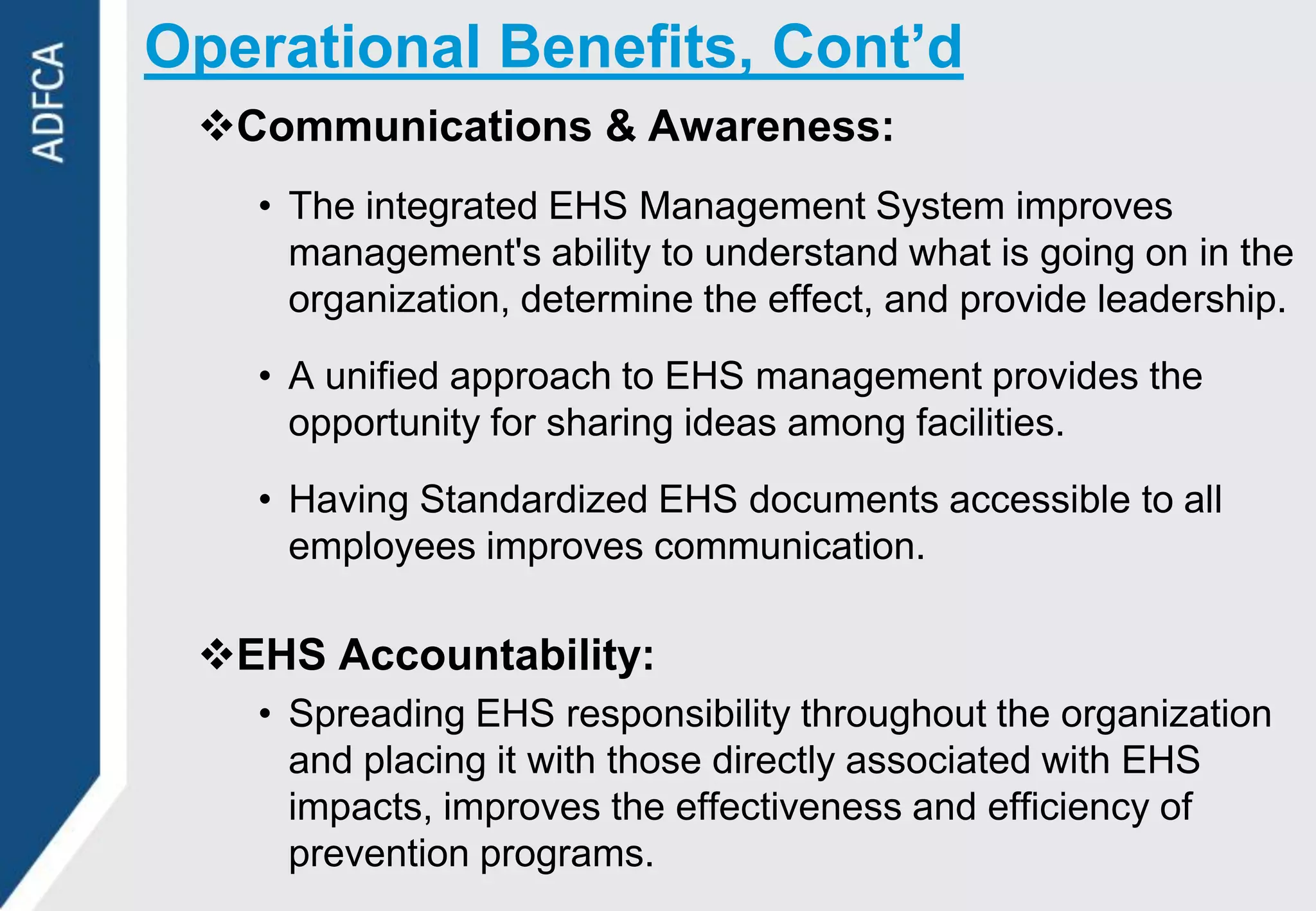 Operational Benefits, Cont’d
 Communications & Awareness:
   • The integrated EHS Management System improves
     management's ability to understand what is going on in the
     organization, determine the effect, and provide leadership.
   • A unified approach to EHS management provides the
     opportunity for sharing ideas among facilities.
   • Having Standardized EHS documents accessible to all
     employees improves communication.

 EHS Accountability:
   • Spreading EHS responsibility throughout the organization
     and placing it with those directly associated with EHS
     impacts, improves the effectiveness and efficiency of
     prevention programs.
 