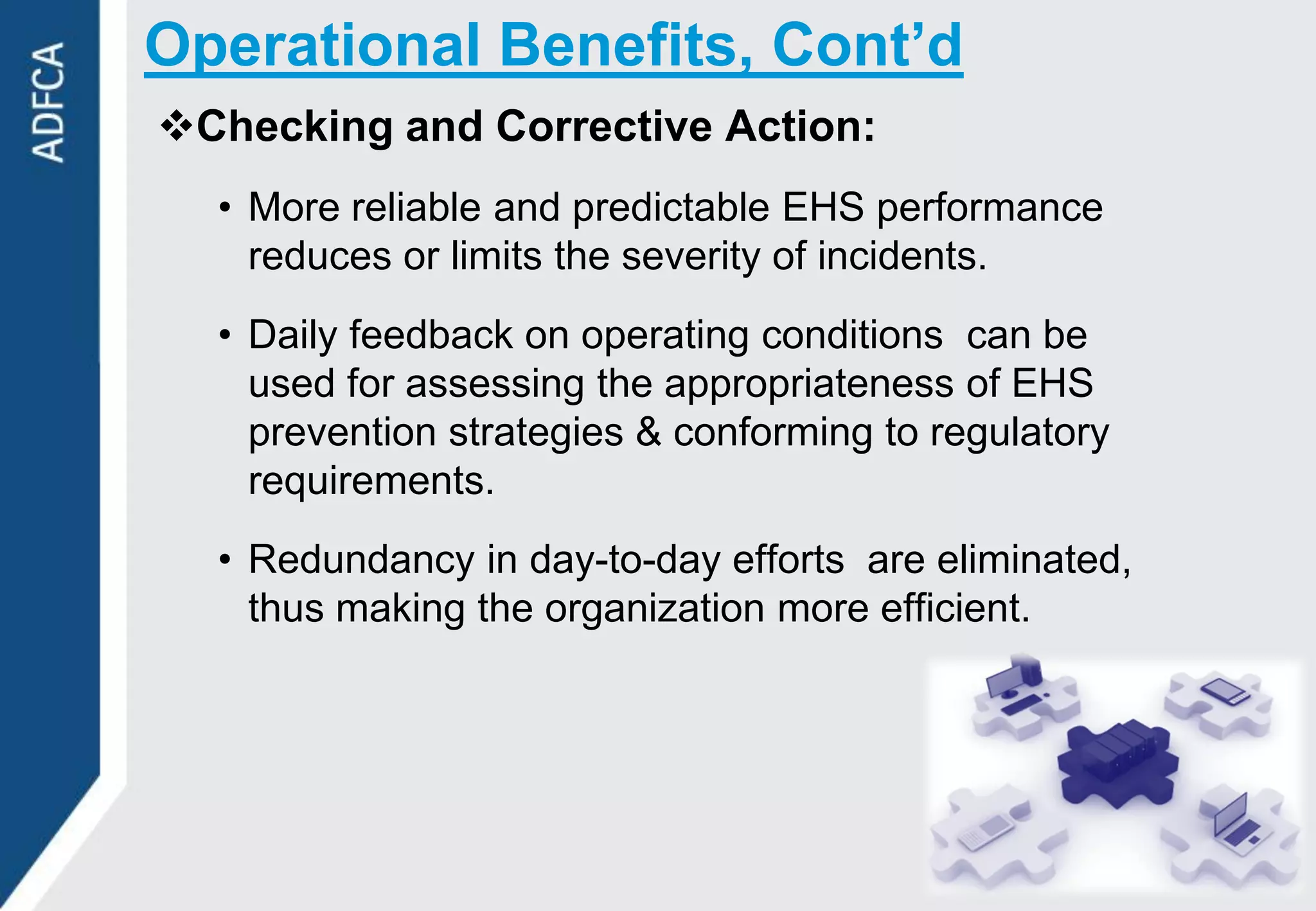 Operational Benefits, Cont’d
Checking and Corrective Action:
  • More reliable and predictable EHS performance
    reduces or limits the severity of incidents.
  • Daily feedback on operating conditions can be
    used for assessing the appropriateness of EHS
    prevention strategies & conforming to regulatory
    requirements.
  • Redundancy in day-to-day efforts are eliminated,
    thus making the organization more efficient.
 