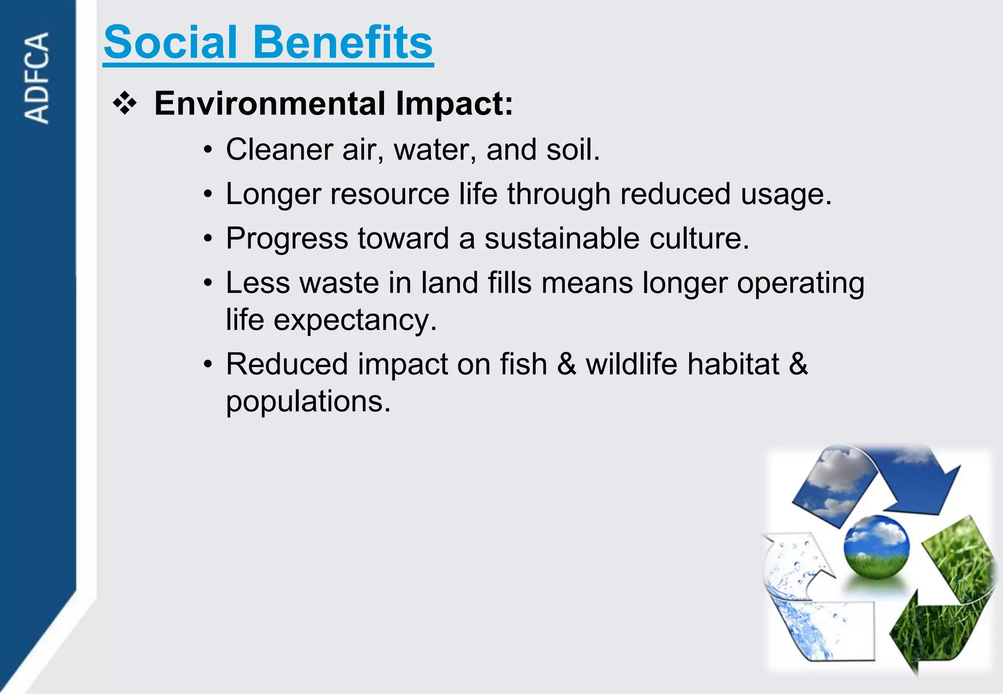 Social Benefits
 Environmental Impact:
     • Cleaner air, water, and soil.
     • Longer resource life through reduced usage.
     • Progress toward a sustainable culture.
     • Less waste in land fills means longer operating
       life expectancy.
     • Reduced impact on fish & wildlife habitat &
       populations.
 