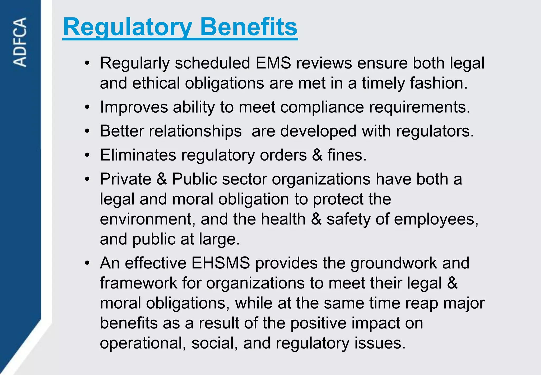 Regulatory Benefits
 • Regularly scheduled EMS reviews ensure both legal
   and ethical obligations are met in a timely fashion.
 • Improves ability to meet compliance requirements.
 • Better relationships are developed with regulators.
 • Eliminates regulatory orders & fines.
 • Private & Public sector organizations have both a
   legal and moral obligation to protect the
   environment, and the health & safety of employees,
   and public at large.
 • An effective EHSMS provides the groundwork and
   framework for organizations to meet their legal &
   moral obligations, while at the same time reap major
   benefits as a result of the positive impact on
   operational, social, and regulatory issues.
 