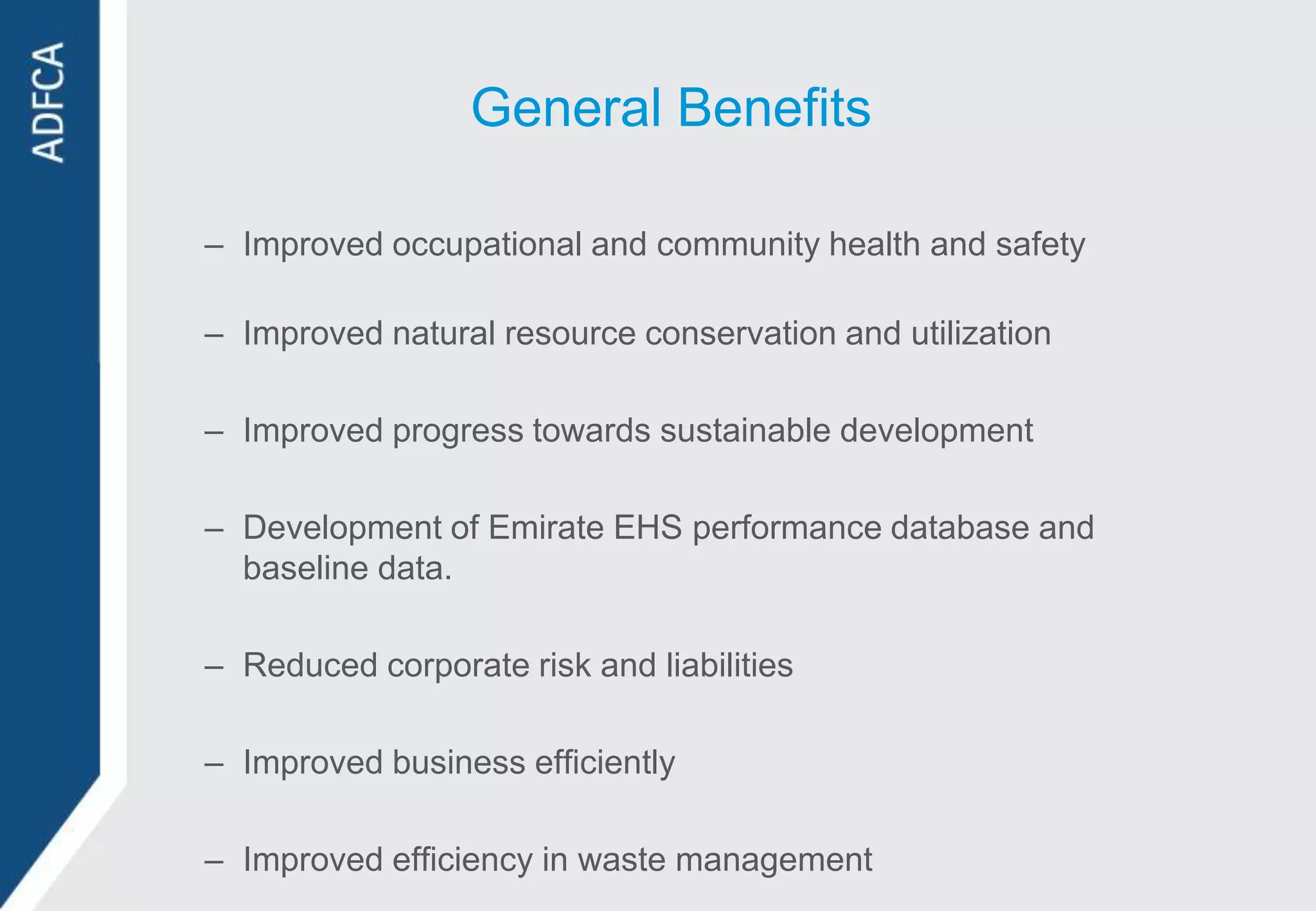 General Benefits

– Improved occupational and community health and safety

– Improved natural resource conservation and utilization

– Improved progress towards sustainable development

– Development of Emirate EHS performance database and
  baseline data.

– Reduced corporate risk and liabilities

– Improved business efficiently

– Improved efficiency in waste management
 
