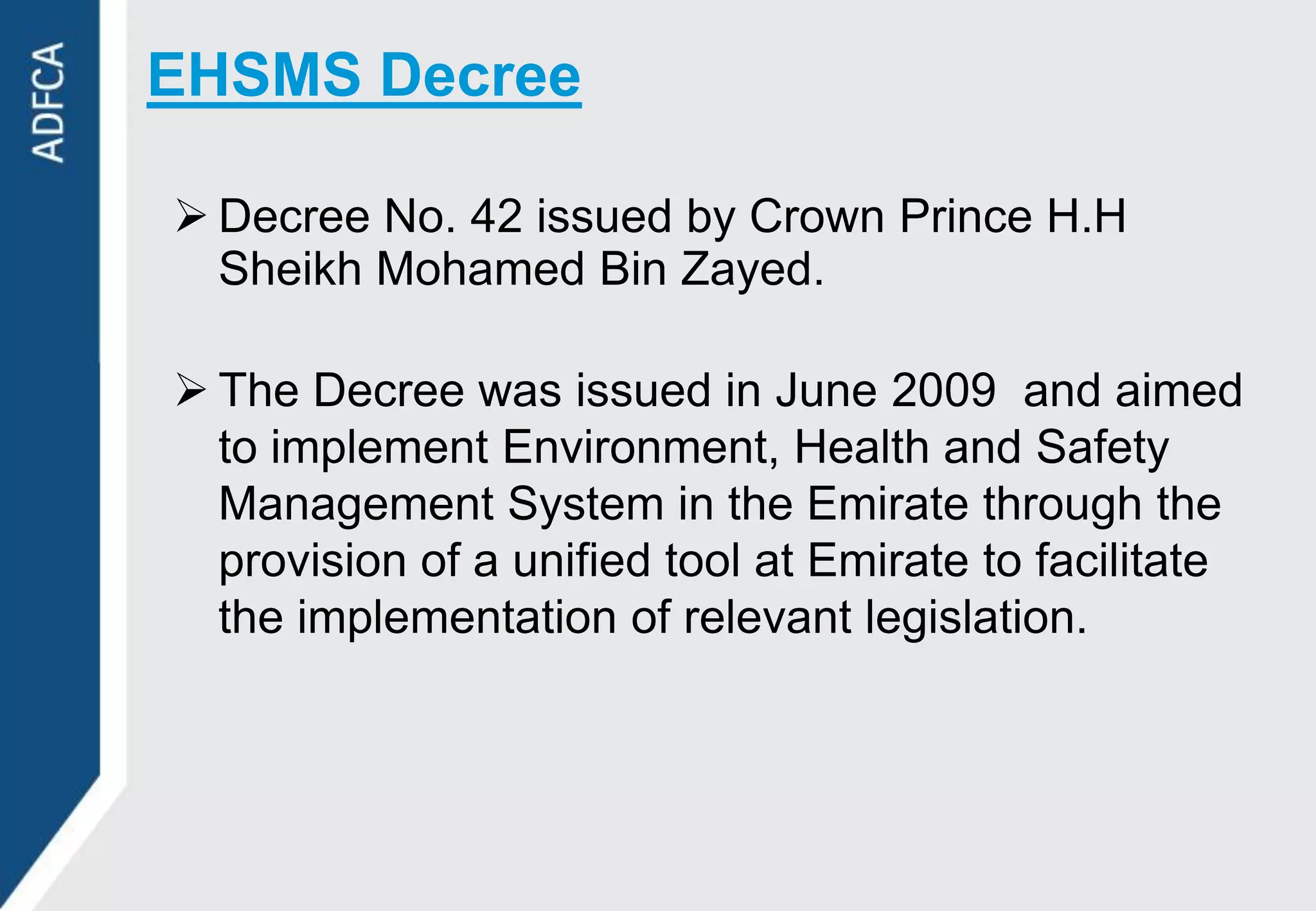 EHSMS Decree

 Decree No. 42 issued by Crown Prince H.H
  Sheikh Mohamed Bin Zayed.

 The Decree was issued in June 2009 and aimed
  to implement Environment, Health and Safety
  Management System in the Emirate through the
  provision of a unified tool at Emirate to facilitate
  the implementation of relevant legislation.
 