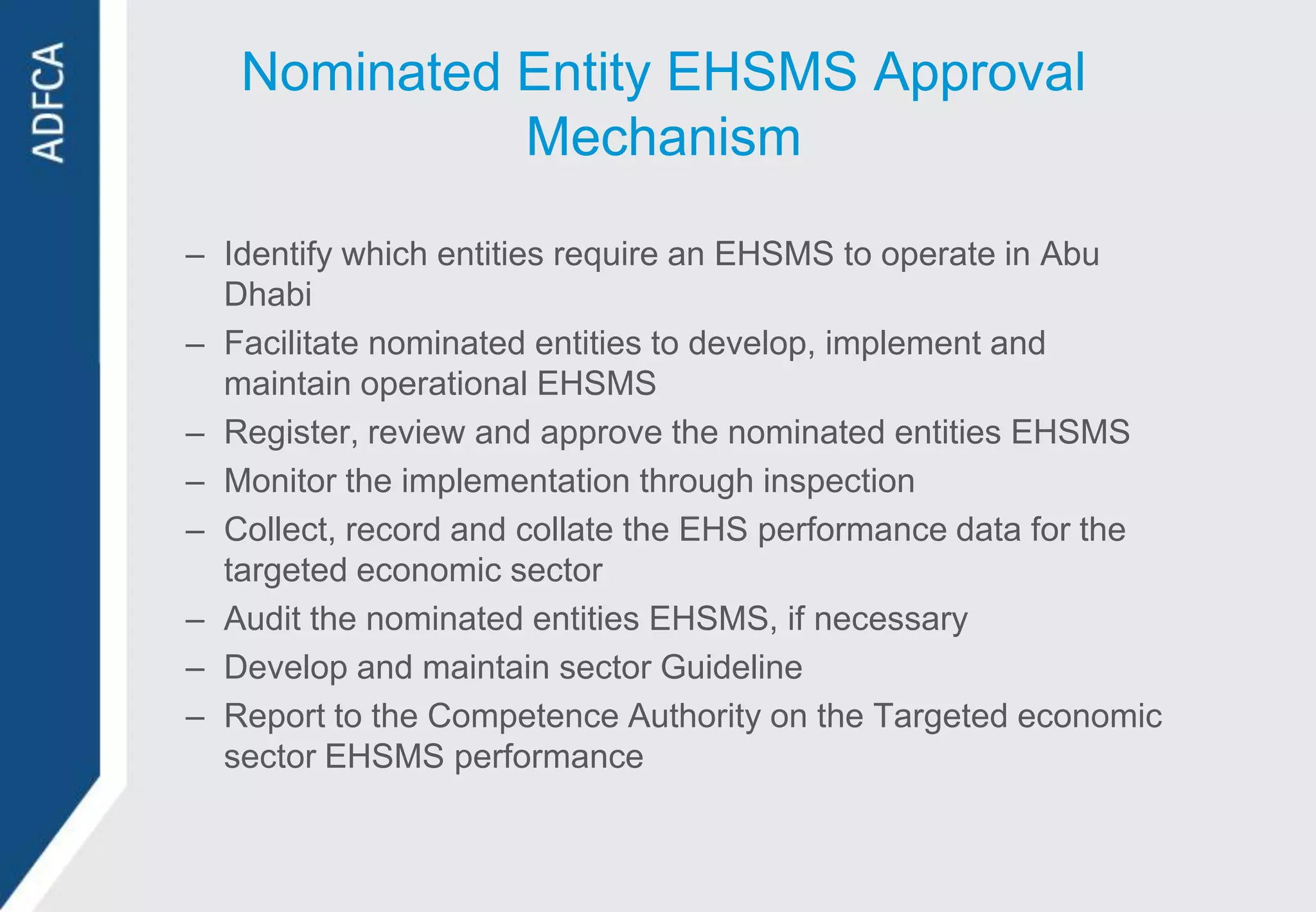 Nominated Entity EHSMS Approval
             Mechanism

– Identify which entities require an EHSMS to operate in Abu
  Dhabi
– Facilitate nominated entities to develop, implement and
  maintain operational EHSMS
– Register, review and approve the nominated entities EHSMS
– Monitor the implementation through inspection
– Collect, record and collate the EHS performance data for the
  targeted economic sector
– Audit the nominated entities EHSMS, if necessary
– Develop and maintain sector Guideline
– Report to the Competence Authority on the Targeted economic
  sector EHSMS performance
 