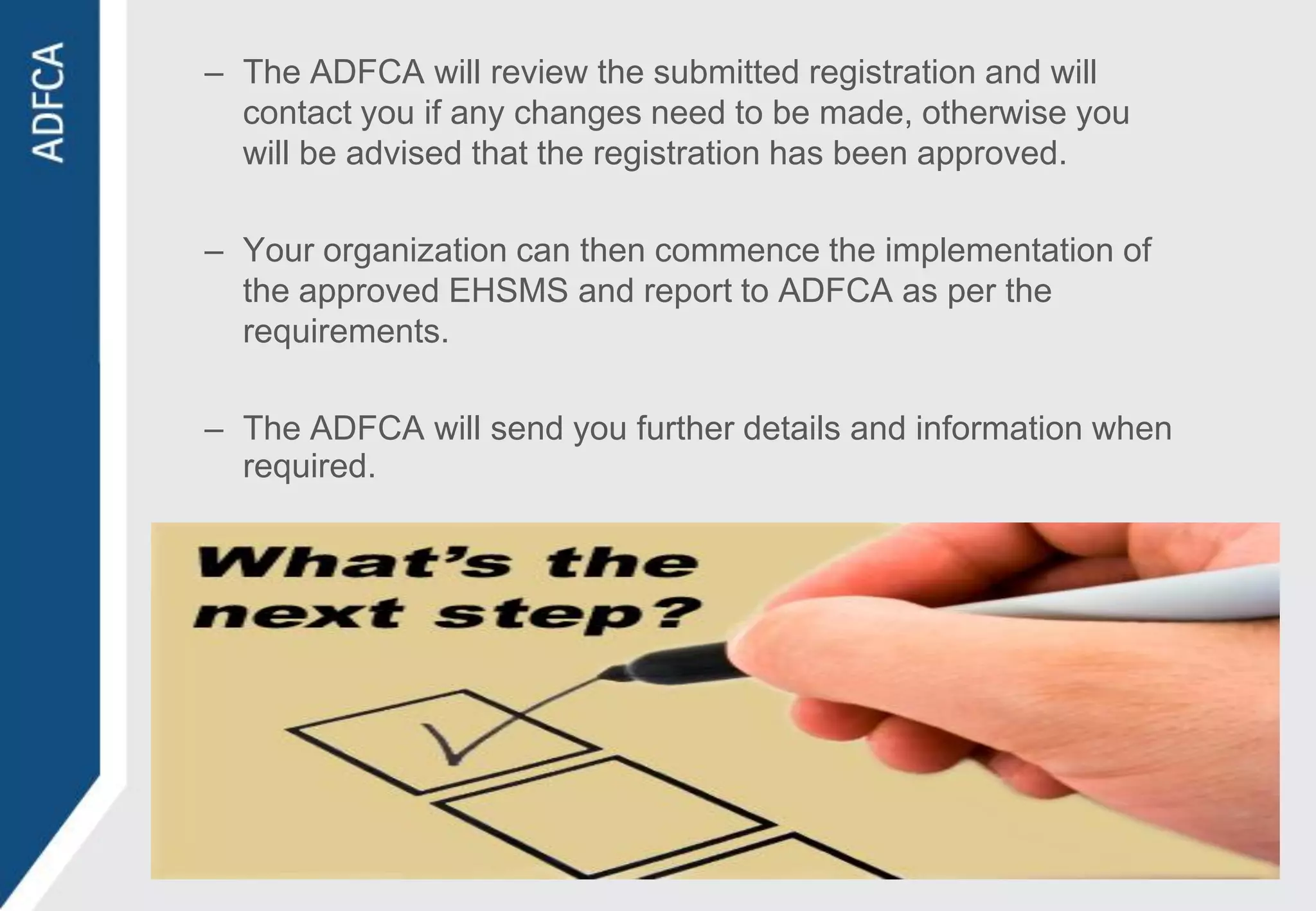 – The ADFCA will review the submitted registration and will
  contact you if any changes need to be made, otherwise you
  will be advised that the registration has been approved.

– Your organization can then commence the implementation of
  the approved EHSMS and report to ADFCA as per the
  requirements.

– The ADFCA will send you further details and information when
  required.
 