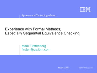 Systems and Technology Group




Experience with Formal Methods,
Especially Sequential Equivalence Checking


         Mark Firstenberg
         firsten@us.ibm.com




                                        March 5, 2007   © 2007 IBM Corporation
 
