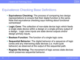 Systems and Technology Group




Equivalence Checking Base Definitions
     Equivalence Checking: The process of comparing two design
     representations to ensure that their digital function is the same.
     Note that equivalence checking says nothing about functional
     correctness!
     Logic Cone: The collection of non-state device logic which feeds
     a single state device within a design or a single primary output of
     a design. Logic cone inputs are state device outputs and/or
     design primary inputs.
     Boolean Function: The function of a single logic cone.
     Sequential Behavior: The digital behavior of a sequence of logic
     cones and any intervening state devices (i.e. multi-cycle
     behavior) as observed at the output of the sequential path.
     Register Re-timing: The movement of logic across state devices
     which preserves sequential behavior.

10                                             March 5, 2007      © 2007 IBM Corporation
 