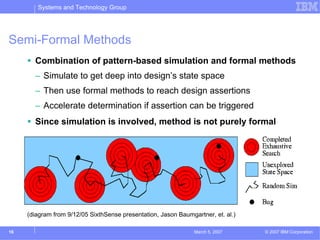 Systems and Technology Group




Semi-Formal Methods
       Combination of pattern-based simulation and formal methods
       – Simulate to get deep into design’s state space
       – Then use formal methods to reach design assertions
       – Accelerate determination if assertion can be triggered
       Since simulation is involved, method is not purely formal




     (diagram from 9/12/05 SixthSense presentation, Jason Baumgartner, et. al.)

16                                                              March 5, 2007     © 2007 IBM Corporation
 