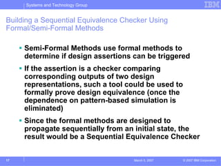 Systems and Technology Group


Building a Sequential Equivalence Checker Using
Formal/Semi-Formal Methods

     Semi-Formal Methods use formal methods to
     determine if design assertions can be triggered
     If the assertion is a checker comparing
     corresponding outputs of two design
     representations, such a tool could be used to
     formally prove design equivalence (once the
     dependence on pattern-based simulation is
     eliminated)
     Since the formal methods are designed to
     propagate sequentially from an initial state, the
     result would be a Sequential Equivalence Checker


17                                   March 5, 2007   © 2007 IBM Corporation
 