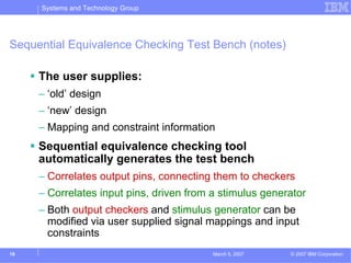 Systems and Technology Group




Sequential Equivalence Checking Test Bench (notes)

     The user supplies:
     – ‘old’ design
     – ‘new’ design
     – Mapping and constraint information
     Sequential equivalence checking tool
     automatically generates the test bench
     – Correlates output pins, connecting them to checkers
     – Correlates input pins, driven from a stimulus generator
     – Both output checkers and stimulus generator can be
       modified via user supplied signal mappings and input
       constraints
19                                        March 5, 2007   © 2007 IBM Corporation
 