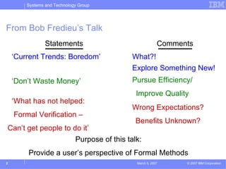 Systems and Technology Group




From Bob Fredieu’s Talk
                Statements                          Comments
    ‘Current Trends: Boredom’          What?!
                                       Explore Something New!
    ‘Don’t Waste Money’                Pursue Efficiency/
                                        Improve Quality
    ‘What has not helped:
                                       Wrong Expectations?
    Formal Verification –
                                        Benefits Unknown?
Can’t get people to do it’
                     Purpose of this talk:
        Provide a user’s perspective of Formal Methods
2                                       March 5, 2007     © 2007 IBM Corporation
 