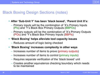 Systems and Technology Group




Black Boxing Design Sections (notes)

     After ‘Sub-Unit Y’ has been ‘black boxed’, ‘Parent Unit X’s:
     – Primary inputs will be the combination of ‘X’s Primary Inputs
       (PIs) and ‘Y’s Black Box Primary Outputs (BBPOs)
     – Primary outputs will be the combination of ‘X’s Primary Outputs
       (POs) and ‘Y’s Black Box Primary Inputs (BBPIs)
     ‘Black Boxing’ helps alleviate tool capacity issues
     – Reduces amount of logic being checked
     ‘Black Boxing’ increases complexity in other ways
     – Increases number of items to prove (primary outputs)
     – Increases number of items to control (primary inputs)
     – Requires separate verification of the ‘black boxed’ unit
     – Creates another equivalence checking boundary which needs
       to be maintained

22                                           March 5, 2007     © 2007 IBM Corporation
 