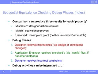 Systems and Technology Group




Sequential Equivalence Checking Debug Phases (notes)

      Comparison can produce three results for each ‘property’
     – ‘Mismatch’: designer action required
     – ‘Match’: equivalence proven
     – ‘Unsolved’: incomplete proof (neither ‘mismatch’ or ‘match’)
      Debug Phases
     1. Designer resolves mismatches (via design or constraints
        changes)
     2. Application Engineer resolves ‘unsolved’s (via ‘.config’ files, if
        not other methods)
     3. Designer resolves incorrect constraints
      Debug activities can be intermixed . . .

24                                              March 5, 2007      © 2007 IBM Corporation
 