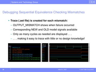 Systems and Technology Group




Debugging Sequential Equivalence Checking Mismatches

     Trace (.aet file) is created for each mismatch:
     – OUTPUT_MISMATCH shows when failure occurred
     – Corresponding NEW and OLD model signals available
     – Only as many cycles as needed are displayed . . .
     – . . . making it easy to trace with little or no design knowledge!




25                                              March 5, 2007      © 2007 IBM Corporation
 
