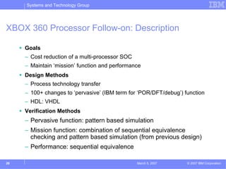Systems and Technology Group




XBOX 360 Processor Follow-on: Description

     Goals
     – Cost reduction of a multi-processor SOC
     – Maintain ‘mission’ function and performance
     Design Methods
     – Process technology transfer
     – 100+ changes to ‘pervasive’ (IBM term for ‘POR/DFT/debug’) function
     – HDL: VHDL
     Verification Methods
     – Pervasive function: pattern based simulation
     – Mission function: combination of sequential equivalence
       checking and pattern based simulation (from previous design)
     – Performance: sequential equivalence

26                                               March 5, 2007     © 2007 IBM Corporation
 