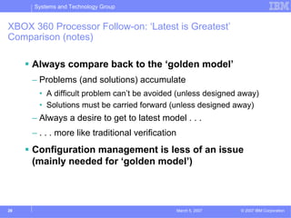 Systems and Technology Group


XBOX 360 Processor Follow-on: ‘Latest is Greatest’
Comparison (notes)

     Always compare back to the ‘golden model’
     – Problems (and solutions) accumulate
       • A difficult problem can’t be avoided (unless designed away)
       • Solutions must be carried forward (unless designed away)
     – Always a desire to get to latest model . . .
     – . . . more like traditional verification
     Configuration management is less of an issue
     (mainly needed for ‘golden model’)



28                                                March 5, 2007   © 2007 IBM Corporation
 