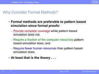 Systems and Technology Group




Why Consider Formal Methods?

    Formal methods are preferable to pattern based
    simulation since formal proofs:
    – Provide complete coverage while pattern based
      simulation does not,
    – Require a fraction of the computer resources pattern
      based simulation does, and
    – Require fewer human resources than pattern based
      simulation does.
    At least that is the theory . . .



3                                       March 5, 2007   © 2007 IBM Corporation
 