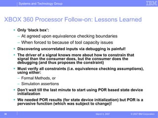 Systems and Technology Group




XBOX 360 Processor Follow-on: Lessons Learned
     Only ‘black box’:
     – At agreed upon equivalence checking boundaries
     – When forced to because of tool capacity issues
     Discovering uncorrelated inputs via debugging is painful!
     The driver of a signal knows more about how to constrain that
     signal than the consumer does, but the consumer does the
     debugging (and thus proposes the constraint)
     Must verify all constraints (i.e. equivalence checking assumptions),
     using either:
     – Formal Methods, or
     – Simulation assertions
     Don’t wait till the last minute to start using POR based state device
     initialization
     We needed POR results (for state device initialization) but POR is a
     pervasive function (which was subject to change)!

30                                              March 5, 2007      © 2007 IBM Corporation
 