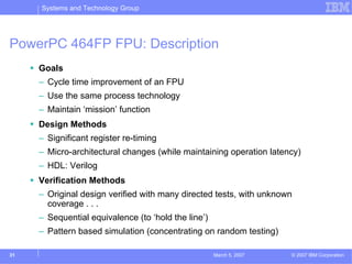 Systems and Technology Group




PowerPC 464FP FPU: Description
     Goals
     – Cycle time improvement of an FPU
     – Use the same process technology
     – Maintain ‘mission’ function
     Design Methods
     – Significant register re-timing
     – Micro-architectural changes (while maintaining operation latency)
     – HDL: Verilog
     Verification Methods
     – Original design verified with many directed tests, with unknown
       coverage . . .
     – Sequential equivalence (to ‘hold the line’)
     – Pattern based simulation (concentrating on random testing)

31                                                   March 5, 2007   © 2007 IBM Corporation
 