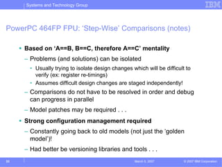 Systems and Technology Group




PowerPC 464FP FPU: ‘Step-Wise’ Comparisons (notes)

     Based on ‘A==B, B==C, therefore A==C’ mentality
     – Problems (and solutions) can be isolated
       • Usually trying to isolate design changes which will be difficult to
         verify (ex: register re-timings)
       • Assumes difficult design changes are staged independently!
     – Comparisons do not have to be resolved in order and debug
       can progress in parallel
     – Model patches may be required . . .
     Strong configuration management required
     – Constantly going back to old models (not just the ‘golden
       model’)!
     – Had better be versioning libraries and tools . . .
33                                                 March 5, 2007         © 2007 IBM Corporation
 