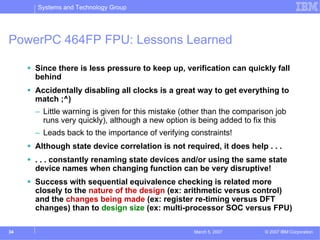 Systems and Technology Group




PowerPC 464FP FPU: Lessons Learned

     Since there is less pressure to keep up, verification can quickly fall
     behind
     Accidentally disabling all clocks is a great way to get everything to
     match ;^)
     – Little warning is given for this mistake (other than the comparison job
       runs very quickly), although a new option is being added to fix this
     – Leads back to the importance of verifying constraints!
     Although state device correlation is not required, it does help . . .
     . . . constantly renaming state devices and/or using the same state
     device names when changing function can be very disruptive!
     Success with sequential equivalence checking is related more
     closely to the nature of the design (ex: arithmetic versus control)
     and the changes being made (ex: register re-timing versus DFT
     changes) than to design size (ex: multi-processor SOC versus FPU)

34                                                 March 5, 2007       © 2007 IBM Corporation
 