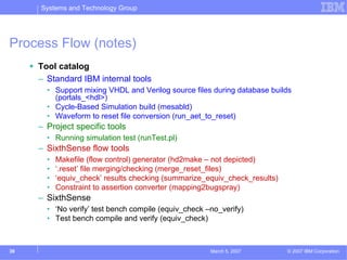 Systems and Technology Group




Process Flow (notes)
     Tool catalog
     – Standard IBM internal tools
       • Support mixing VHDL and Verilog source files during database builds
         (portals_<hdl>)
       • Cycle-Based Simulation build (mesabld)
       • Waveform to reset file conversion (run_aet_to_reset)
     – Project specific tools
       • Running simulation test (runTest.pl)
     – SixthSense flow tools
       •   Makefile (flow control) generator (hd2make – not depicted)
       •   ‘.reset’ file merging/checking (merge_reset_files)
       •   ‘equiv_check’ results checking (summarize_equiv_check_results)
       •   Constraint to assertion converter (mapping2bugspray)
     – SixthSense
       • ‘No verify’ test bench compile (equiv_check –no_verify)
       • Test bench compile and verify (equiv_check)



39                                                    March 5, 2007         © 2007 IBM Corporation
 