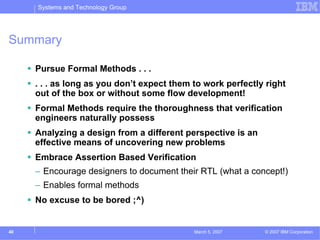 Systems and Technology Group




Summary

     Pursue Formal Methods . . .
     . . . as long as you don’t expect them to work perfectly right
     out of the box or without some flow development!
     Formal Methods require the thoroughness that verification
     engineers naturally possess
     Analyzing a design from a different perspective is an
     effective means of uncovering new problems
     Embrace Assertion Based Verification
     – Encourage designers to document their RTL (what a concept!)
     – Enables formal methods
     No excuse to be bored ;^)


40                                          March 5, 2007    © 2007 IBM Corporation
 