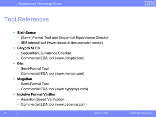 Systems and Technology Group




Tool References

     SixthSense
     – (Semi-)Formal Tool and Sequential Equivalence Checker
     – IBM internal tool (www.research.ibm.com/sixthsense)
     Calypto SLEC
     – Sequential Equivalence Checker
     – Commercial EDA tool (www.calypto.com)
     0-In
     – Semi-Formal Tool
     – Commercial EDA tool (www.mentor.com)
     Magellan
     – Semi-Formal Tool
     – Commercial EDA tool (www.synopsys.com)
     Incisive Formal Verifier
     – Assertion Based Verification
     – Commercial EDA tool (www.cadence.com)

41                                                 March 5, 2007   © 2007 IBM Corporation
 