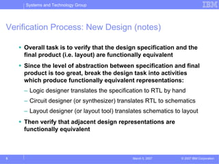 Systems and Technology Group




Verification Process: New Design (notes)

    Overall task is to verify that the design specification and the
    final product (i.e. layout) are functionally equivalent
    Since the level of abstraction between specification and final
    product is too great, break the design task into activities
    which produce functionally equivalent representations:
    – Logic designer translates the specification to RTL by hand
    – Circuit designer (or synthesizer) translates RTL to schematics
    – Layout designer (or layout tool) translates schematics to layout
    Then verify that adjacent design representations are
    functionally equivalent



5                                            March 5, 2007     © 2007 IBM Corporation
 