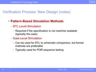 Systems and Technology Group




Verification Process: New Design (notes)

    Pattern-Based Simulation Methods
    – RTL-Level Simulation
      • Required if the specification is not machine readable
        (typically the case)
    – Gate-Level Simulation
      • Can be used for RTL to schematic comparison, but formal
        methods are preferable
      • Typically used for POR sequence testing




6                                           March 5, 2007       © 2007 IBM Corporation
 
