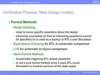 Systems and Technology Group




Verification Process: New Design (notes)

    Formal Methods
    – Model Checking
      • Used to prove specific assertions about the design
      • Inherently incomplete (in that all interesting assertions cannot
        be specified) so is used as a backup to RTL-Level Simulation
    – Equivalence Checking for RTL to schematic comparison
    – LVS for schematic to layout comparison
    – Semi-Formal Methods
      • Accelerates triggering RTL based assertions
      • Is not a pure formal method since it uses RTL-Level
        Simulation to traverse portions of the state space

7                                             March 5, 2007     © 2007 IBM Corporation
 