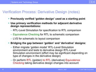 Systems and Technology Group




Verification Process: Derivative Design (notes)
    Previously verified ‘golden design’ used as a starting point
    Use primary verification methods for adjacent derivative
    design representations:
    – RTL-Level Simulation for specification to RTL comparison
    – Equivalence Checking for RTL to schematic comparison
    – LVS for schematic to layout comparison
    Bridging the gap between ‘golden’ and ‘derivative’ designs:
    – Either migrate ‘golden model’ RTL-Level Simulation
      environment and tests to derivative design RTL-Level
      Simulation environment (effort may be significant depending on
      type of changes in the derivative design)
    – Or perform RTL (golden) to RTL (derivative) Equivalence
      Checking taking derivative design changes into account

9                                          March 5, 2007     © 2007 IBM Corporation
 