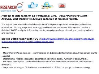 Most up-to-date research on "FirstEnergy Corp. - Power Plants and SWOT
Analysis, 2015 Update" to its huge collection of research reports.
The report contains a detailed description of the power generation companys business
operations, history, corporate strategy, and business structure. This report contains a
detailed SWOT analysis, information on key employees (executives), and major products
and services.
Browse Detail Report With TOC @ http://www.researchmoz.us/firstenergy-corp-power-
plants-and-swot-analysis-2015-update-report.html
Scope
- Major Power Plants (assets) - summarized and detailed information about the power plants
(assets).
- Operational Metrics (capacity, generation, revenue, sales, number of consumers).
- Business description - A detailed description of the companys operations and business
divisions.
- Corporate strategy - GlobalDatas summarization of the companys business strategy.
 