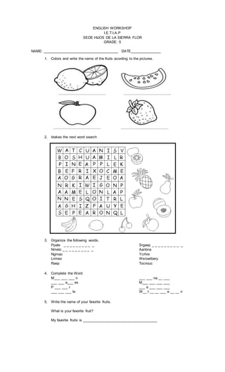 ENGLISH WORKSHOP
I.E.T.I.A.P
SEDE HIJOS DE LA SIERRA FLOR
GRADE: 5
NAME: _____________________________________ DATE_______________
1. Colors and write the name of the fruits acording to the pictures.
2. Makes the next word search
3. Organize the following words.
Ppale _ _ _ _ _ _ _ _ _ _
Nmelo _ _ _ _ _ _ _ _ _ _
Ngmao
Lnmeo
Raep
Srgaep _ _ _ _ _ _ _ _ _ _
Aanbna
Ycrhre
Wsrowtbery
Tocnouc
4. Complete the Word
M___ ___ ___ n
___ ___ a___ es
P ___ ___ r
___ ___ ___ le
___ ___ na __ ___
M___ ___ ___ ___
___ e ___ ___ ___
W__ t __ __ ___ e __ __ n
5. Write the name of your favorite fruits.
What is your favorite fruit?
My favorite fruits is _____________________________________
 