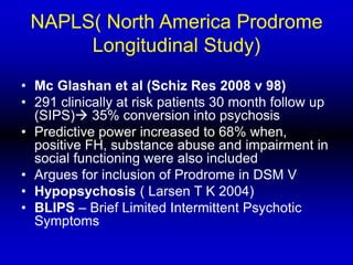NAPLS( North America Prodrome
Longitudinal Study)
• Mc Glashan et al (Schiz Res 2008 v 98)
• 291 clinically at risk patients 30 month follow up
(SIPS) 35% conversion into psychosis
• Predictive power increased to 68% when,
positive FH, substance abuse and impairment in
social functioning were also included
• Argues for inclusion of Prodrome in DSM V
• Hypopsychosis ( Larsen T K 2004)
• BLIPS – Brief Limited Intermittent Psychotic
Symptoms
 