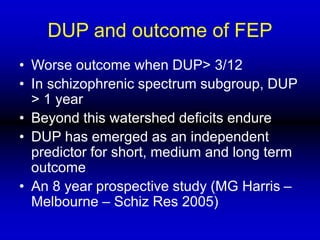 DUP and outcome of FEP
• Worse outcome when DUP> 3/12
• In schizophrenic spectrum subgroup, DUP
> 1 year
• Beyond this watershed deficits endure
• DUP has emerged as an independent
predictor for short, medium and long term
outcome
• An 8 year prospective study (MG Harris –
Melbourne – Schiz Res 2005)
 