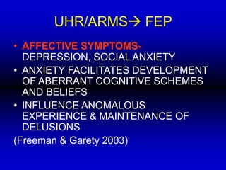 UHR/ARMS FEP
• AFFECTIVE SYMPTOMS-
DEPRESSION, SOCIAL ANXIETY
• ANXIETY FACILITATES DEVELOPMENT
OF ABERRANT COGNITIVE SCHEMES
AND BELIEFS
• INFLUENCE ANOMALOUS
EXPERIENCE & MAINTENANCE OF
DELUSIONS
(Freeman & Garety 2003)
 