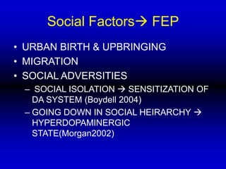 Social Factors FEP
• URBAN BIRTH & UPBRINGING
• MIGRATION
• SOCIAL ADVERSITIES
– SOCIAL ISOLATION  SENSITIZATION OF
DA SYSTEM (Boydell 2004)
– GOING DOWN IN SOCIAL HEIRARCHY 
HYPERDOPAMINERGIC
STATE(Morgan2002)
 