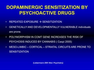 DOPAMINERGIC SENSITIZATION BY
PSYCHOACTIVE DRUGS
• REPEATED EXPOSURE  SENSITIZATION
• GENETICALLY AND DEVELOPMENTALLY VULNERABLE individuals
are prone.
• POLYMORPHISM IN COMT GENE INCREASES THE RISK OF
PSYCHOSIS INDUCED BY CANNABIS ( Caspi 2005)
• MESO-LIMBIC – CORTICAL – STRIATAL CIRCUITS ARE PRONE TO
SENSITIZATION
(Liebermann 2001 Biol. Psychiatry)
 