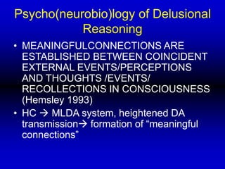 Psycho(neurobio)logy of Delusional
Reasoning
• MEANINGFULCONNECTIONS ARE
ESTABLISHED BETWEEN COINCIDENT
EXTERNAL EVENTS/PERCEPTIONS
AND THOUGHTS /EVENTS/
RECOLLECTIONS IN CONSCIOUSNESS
(Hemsley 1993)
• HC  MLDA system, heightened DA
transmission formation of “meaningful
connections”
 