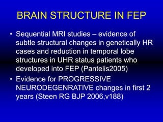 BRAIN STRUCTURE IN FEP
• Sequential MRI studies – evidence of
subtle structural changes in genetically HR
cases and reduction in temporal lobe
structures in UHR status patients who
developed into FEP (Pantelis2005)
• Evidence for PROGRESSIVE
NEURODEGENRATIVE changes in first 2
years (Steen RG BJP 2006,v188)
 