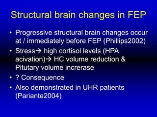 Structural brain changes in FEP
• Progressive structural brain changes occur
at / immediately before FEP (Phillips2002)
• Stress high cortisol levels (HPA
acivation) HC volume reduction &
Pitutary volume increrase
• ? Consequence
• Also demonstrated in UHR patients
(Pariante2004)
 