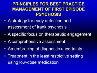 PRINCIPLES FOR BEST PRACTICE
MANAGEMENT OF FIRST EPISODE
PSYCHOSIS
• A strategy for early detection and
assessment of frank psychosis
• A specific focus on therapeutic engagement
• A comprehensive assessment
• An embracing of diagnostic uncertainty
• Treatment in the least restrictive setting
using low-dose medication
 