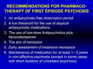 RECOMMENDATIONS FOR PHARMACO-
THERAPY OF FIRST EPISODE PSYCHOSIS
1. An antipsychotic-free observation period
2. A low threshold for the use of atypical
antipsychotic medications
3. The use of low-dose Antipsychotics plus
benzodiazepines
4. The aim of remission
5. Early assessment of treatment resistance
6. Maintenance of medication for at least 1– 2 years
in non-affective psychosis (except in some cases
with short duration of untreated psychosis)
 